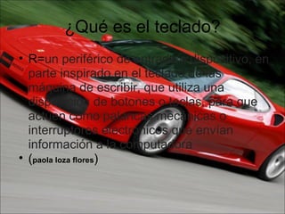 ¿Qué es el teclado? R= un periférico de entrada o dispositivo, en parte inspirado en el teclado de las máquina de escribir, que utiliza una disposición de botones o teclas, para que actúen como palancas mecánicas o interruptores electrónicos que envían información a la computadora ( paola loza flores )   