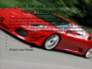 ¿Qué son los dispositivos de salida? (dar ejemplos) R=Estos dispositivos permiten al usuario ver los resultados de los cálculos o de las manipulaciones de datos de la computadora. El dispositivo de salida más común es la unidad de visualización, que consiste en un monitor que presenta los caracteres y gráficos en una pantalla similar a la del televisor                                  Monitores                                Impresoras                                Bocinas                                Plotters                                Graficadoras (Paola Loza Flores) 