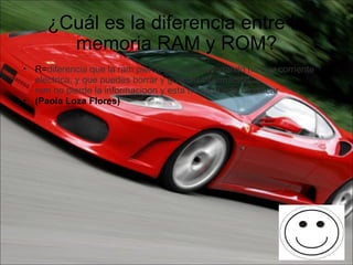 ¿Cuál es la diferencia entre la memoria RAM y ROM? R= diferencia que la ram pierde informacion cuando no hay corriente  electrica, y que puedes borrar y guardar informacion. rom no pierde la informacioon y esta no se puede modificar (Paola Loza Flores) 