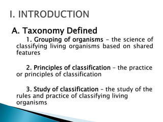 A. Taxonomy Defined
    1. Grouping of organisms - the science of
 classifying living organisms based on shared
 features

    2. Principles of classification – the practice
 or principles of classification

     3. Study of classification – the study of the
 rules and practice of classifying living
 organisms
 