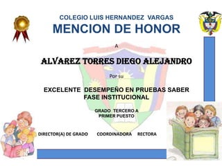 COLEGIO LUIS HERNANDEZ VARGAS

     MENCION DE HONOR
                              A

 ALVAREZ TORRES DIEGO ALEJANDRO
                            Por su

  EXCELENTE DESEMPEÑO EN PRUEBAS SABER
            FASE INSTITUCIONAL

                       GRADO TERCERO A
                        PRIMER PUESTO



DIRECTOR(A) DE GRADO   COORDINADORA    RECTORA


   DADO EN YOPAL CASANARE EL 31 DE OCTUBRE DE 2012
 