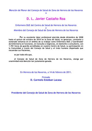 Mención de Honor del Consejo de Salud de Zona de Herrera de los Navarros
a
D. L. Javier Castaño Roa
Enfermero DUE del Centro de Salud de Herrera de los Navarros
y
Miembro del Consejo de Salud de Zona de Herrera de los Navarros
Por su excelente labor profesional ejercida desde diciembre de 2008
hasta el quince de octubre de 2010 en la Zona de Salud, su generoso, constante y
esmerado esfuerzo en el ámbito de su trabajo como Enfermero DUE y Coordinador
de Enfermería en funciones, en Consulta o Urgencias, en domicilio o consultorio, con
1.781 horas de guardia acreditadas en nuestro Centro de Salud, su participación en
la Comunidad a través del Consejo de Salud y el trato humano dispensado que
recuerdan sus Pacientes,
es por todo ello que,
el Consejo de Salud de Zona de Herrera de los Navarros, otorga por
unanimidad esta Mención tan justamente ganada.
En Herrera de los Navarros, a 14 de febrero de 2011.
Firmado
D. Carmelo Esteban Lacasa
Presidente del Consejo de Salud de Zona de Herrera de los Navarros