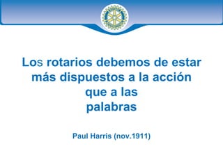 Lo s  rotarios debemos de estar más dispuestos a la acción que a las palabras Paul Harris (nov.1911) 