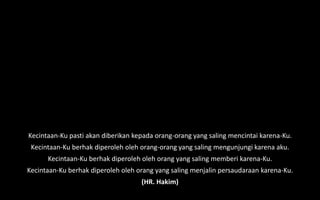 Kecintaan-Ku pasti akan diberikan kepada orang-orang yang saling mencintai karena-Ku.
Kecintaan-Ku berhak diperoleh oleh orang-orang yang saling mengunjungi karena aku.
Kecintaan-Ku berhak diperoleh oleh orang yang saling memberi karena-Ku.
Kecintaan-Ku berhak diperoleh oleh orang yang saling menjalin persaudaraan karena-Ku.
(HR. Hakim)
 