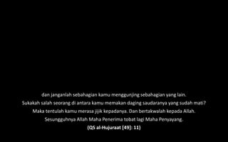 dan janganlah sebahagian kamu menggunjing sebahagian yang lain.
Sukakah salah seorang di antara kamu memakan daging saudaranya yang sudah mati?
Maka tentulah kamu merasa jijik kepadanya. Dan bertakwalah kepada Allah.
Sesungguhnya Allah Maha Penerima tobat lagi Maha Penyayang.
(QS al-Hujuraat [49]: 11)
 