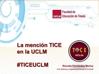 La mención TICE
en la UCLM
#TICEUCLM Ricardo Fernández Muñoz
Prof. Didáctica y Organización Escolar en la UCLM
 