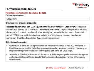 @festibity - www.festibity.com festibity@festibity.com
Formulario candidatura
Organización o proyecto propuesto:
1
Presentaciones hasta el 11 de octubre del 2021
Partner que propone:
Capgemini
Rescate de personas con UAV´s (Unmanned Aerial Vehicle – Drone)y 5G – Proyecto
enmarcado dentro de la iniciativa “Piloto 5G Andalucía”, impulsada por el Ministerio
de Asuntos Económicos y Transformación Digital, a través de Red.es y cofinanciado
por el FEDER, que está siendo desarrollada por Vodafone y Huawei y en la que
participan Cruz Roja Española y Capgemini Engineering.
Objectivos del proyecto:
• Garantizar el éxito en las operaciones de rescate utilizando la red 5G, mediante la
identificación de puntos calientes, que correspondan a un ser humano, y generar un
mapa que mejore la eficacia de la búsqueda por parte de Cruz Roja.
• Además el 5G ofrecerá un ancho de banda suficiente para poder transmitir imágenes
en tiempo real con el fin de acortar los tiempos de búsqueda, y evitar el riesgo de
fallecimiento.
 