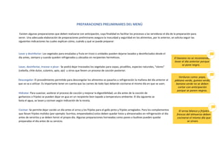 PREPARACIONES PRELIMINARES DEL MENÚ
Existen algunas preparaciones que deben realizarse con anticipación, cuya finalidad es facilitar los procesos a las servidoras el día de la preparación para
servir. Una adecuada elaboración de preparaciones preliminares asegura la inocuidad y seguridad en los alimentos, por lo anterior, se solicita seguir las
siguientes indicaciones las cuales explican cómo, cuándo y qué se puede preparar:
Lavar y desinfectar: Los vegetales para ensaladas y fruta en trozo o unidades pueden dejarse lavados y desinfectados desde el
día antes, siempre y cuando queden refrigerados y ubicados en recipientes herméticos.
Lavar, desinfectar, trocear o picar: Se podrá dejar troceados los vegetales para sopas, picadillos, especies naturales, “olores”
(cebolla, chile dulce, culantro, apio, ajo) u otros que lleven un proceso de cocción posterior.
Descongelar: El procedimiento permitido para descongelar los alimentos es pasarlos a refrigeración la mañana del día anterior al
que se va a utilizar. Es importante tener en cuenta que las carnes de todo tipo deberán cocinarse el mismo día en que se usen.
Hidratar: Para suavizar, acelerar el proceso de cocción y mejorar la digestibilidad, un día antes de la cocción de
garbanzos o frijoles se pueden dejar en gua en un recipiente bien tapado a temperatura ambiente. El día siguiente se
bota el agua, se lavan y cocinan según indicación de la receta.
Cocinar: Se permite dejar cocido un día antes el arroz y los frijoles para el gallo pinto y frijoles arreglados. Para los complementos
que llevan frijoles molidos (por ejemplo: burritos, emparedados) estos deben quedar listos y almacenados en refrigeración el día
antes de servirlos y se deben hervir el propio día. Algunas preparaciones horneadas como panes o budines pueden quedar
preparadas el día antes de su servicio.
 