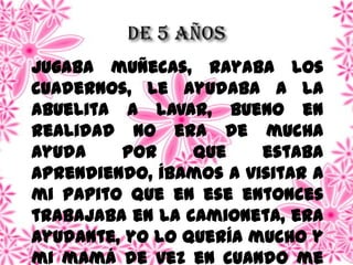 Jugaba muñecas, rayaba los
cuadernos, le ayudaba a la
abuelita a lavar, bueno en
realidad no era de mucha
ayuda por que estaba
aprendiendo, íbamos a visitar a
mi papito que en ese entonces
trabajaba en la camioneta, era
ayudante, yo lo quería mucho y
mi mamá de vez en cuando me
 