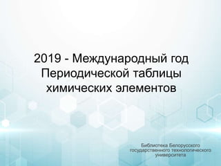 2019 - Международный год
Периодической таблицы
химических элементов
Библиотека Белорусского
государственного технологического
университета
 