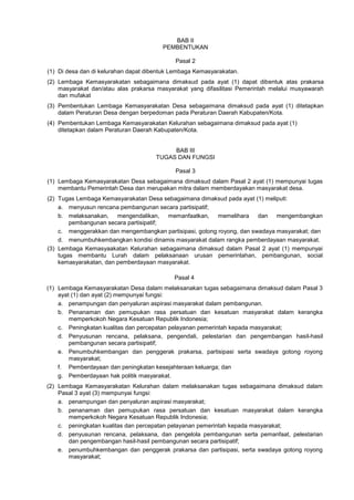 BAB II
PEMBENTUKAN
Pasal 2
(1) Di desa dan di kelurahan dapat dibentuk Lembaga Kemasyarakatan.
(2) Lembaga Kemasyarakatan sebagaimana dimaksud pada ayat (1) dapat dibentuk atas prakarsa
masyarakat dan/atau alas prakarsa masyarakat yang difasilitasi Pemerintah melalui musyawarah
dan mufakat
(3) Pembentukan Lembaga Kemasyarakatan Desa sebagaimana dimaksud pada ayat (1) ditetapkan
dalam Peraturan Desa dengan berpedoman pada Peraturan Daerah Kabupaten/Kota.
(4) Pembentukan Lembaga Kemasyarakatan Kelurahan sebagaimana dimaksud pada ayat (1)
ditetapkan dalam Peraturan Daerah Kabupaten/Kota.
BAB III
TUGAS DAN FUNGSI
Pasal 3
(1) Lembaga Kemasyarakatan Desa sebagaimana dimaksud dalam Pasal 2 ayat (1) mempunyai tugas
membantu Pemerintah Desa dan merupakan mitra dalam memberdayakan masyarakat desa.
(2) Tugas Lembaga Kemasyarakatan Desa sebagaimana dimaksud pada ayat (1) meliputi:
a. menyusun rencana pembangunan secara partisipatif;
b. melaksanakan, mengendalikan, memanfaatkan, memelihara dan mengembangkan
pembangunan secara partisipatif;
c. menggerakkan dan mengembangkan partisipasi, gotong royong, dan swadaya masyarakat; dan
d. menumbuhkembangkan kondisi dinamis masyarakat dalam rangka pemberdayaan masyarakat.
(3) Lembaga Kemasyaakatan Kelurahan sebagaimana dimaksud dalam Pasal 2 ayat (1) mempunyai
tugas membantu Lurah dalam pelaksanaan urusan pemerintahan, pembangunan, social
kemasyarakatan, dan pemberdayaan masyarakat.
Pasal 4
(1) Lembaga Kemasyarakatan Desa dalam melaksanakan tugas sebagaimana dimaksud dalam Pasal 3
ayat (1) dan ayat (2) mempunyai fungsi:
a. penampungan dan penyaluran aspirasi masyarakat dalam pembangunan.
b. Penanaman dan pemupukan rasa persatuan dan kesatuan masyarakat dalam kerangka
memperkokoh Negara Kesatuan Republik Indonesia;
c. Peningkatan kualitas dan percepatan pelayanan pemerintah kepada masyarakat;
d. Penyusunan rencana, pelaksana, pengendali, pelestarian dan pengembangan hasil-hasil
pembangunan secara partisipatif;
e. Penumbuhkembangan dan penggerak prakarsa, partisipasi serta swadaya gotong royong
masyarakat;
f. Pemberdayaan dan peningkatan kesejahteraan keluarga; dan
g. Pemberdayaan hak politik masyarakat.
(2) Lembaga Kemasyarakatan Kelurahan dalam melaksanakan tugas sebagaimana dimaksud dalam
Pasal 3 ayat (3) mempunyai fungsi:
a. penampungan dan penyaluran aspirasi masyarakat;
b. penanaman dan pemupukan rasa persatuan dan kesatuan masyarakat dalam kerangka
memperkokoh Negara Kesatuan Republik Indonesia;
c. peningkatan kualitas dan percepatan pelayanan pemerintah kepada masyarakat;
d. penyusunan rencana, pelaksana, dan pengelola pembangunan serta pemanfaat, pelestarian
dan pengembangan hasil-hasil pembangunan secara partisipatif;
e. penumbuhkembangan dan penggerak prakarsa dan partisipasi, serta swadaya gotong royong
masyarakat;
 