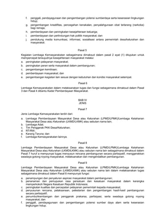 f. penggali, pendayagunaan dan pengembangan potensi sumberdaya serta keserasian lingkungan
hidup;
g. pengembangan kreatifitas, pencegahan kenakalan, penyalahgunaan obat terlarang (narkoba)
bagi remaja;
h. pemberdayaan dan peningkatan kesejahteraan keluarga;
i. pemberdayaan dan perlindungan hak politik masyarakat; dan
j. pendukung media komunikasi, informasi, sosialisasi antara pemerintah desa/kelurahan dan
masyarakat.
Pasal 5
Kegiatan Lembaga Kemasyarakatan sebagaimana dimaksud dalam pasal 2 ayat (1) ditujukan untuk
mempercepat terwujudnya kesejahteraan masyarakat melalui:
a. peningkatan pelayanan masyarakat;
b. peningkatan peran serta masyarakat dalam pembangunan;
c. pengembangan kemitraan;
d. pemberdayaan masyarakat; dan
e. pengembangan kegiatan lain sesuai dengan kebutuhan dan kondisi masyarakat setempat.
Pasal 6
Lembaga Kemasyarakatan dalam melaksanakan tugas dan fungsi sebagaimana dimaksud dalam Pasal
3 dan Pasal 4 dibantu Kader Pemberdayaan Masyarakat.
BAB IV
JENIS
Pasal 7
Jenis Lembaga Kemasyarakatan terdiri dari:
a. Lembaga Pemberdayaan Masyarakat Desa atau Kelurahan (LPMD/LPMK)/Lembaga Ketahanan
Masyarakat Desa atau Kelurahan (LKMD/LKMK) atau sebutan nama lain;
b. Lembaga Adat;
c. Tim Penggerak PKK Desa/Kelurahan;
d. RT/RW;
e. Karang Taruna; dan
f. Lembaga Kemasyarakatan lainnya.
Pasal 8
Lembaga Pemberdayaan Masyarakat Desa atau Kelurahan (LPMD/LPMK)/Lembaga Ketahanan
Masyarakat Desa atau Kelurahan (LKMDILKMK) atau sebutan nama lain sebagaimana dimaksud dalam
Pasal 7 huruf a mempunyai tugas menyusun rencana pembangunan secara partisipatif, menggerakkan
swadaya gotong royong masyarakat, melaksanakan dan mengendalikan pembangunan.
Pasal 9
Lembaga Pemberdayaan Masyarakat Desa atau Kelurahan (LPMD/LPMK)/Lembaga Ketahanan
Masyarakat Desa atau Kelurahan (LKMD/LKMK) atau sebutan nama lain dalam melaksanakan tugas
sebagaimana dimaksud dalam Pasal 8 mempunyai fungsi:
a. penampungan dan penyaluran aspirasi masyarakat dalam pembangunan;
b. penanaman dan pemupukan rasa persatuan dan kesatuan masyarakat dalam kerangka
memperkokoh Negara Kesatuan Republik Indonesia;
c. peningkatan kualitas dan percepatan pelayanan pemerintah kepada masyarakat;
d. penyusunan rencana, pelaksanaan, pelestarian dan pengembangan hasil-hasil pembangunan
secara partisipatif;
e. penumbuhkembangan dan penggerak prakarsa, partisipasi, serta swadaya gotong royong
masyarakat; dan
f. penggali, pendayagunaan dan pengembangan potensi sumber daya alam serta keserasian
lingkungan hidup.
 