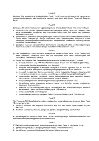 Pasal 10
Lembaga Adat sebagaimana dimaksud dalam Pasal 7 huruf b mempunyai tugas untuk membina dan
melestarikan budaya dan adat istiadat serta hubungan antar tokoh adat dengan Pemerintah Desa dan
Lurah.
Pasal 11
Lembaga Adat dalam melaksanakan tugas sebagaimana dimaksud dalam Pasal 10 mempunyai fungsi:
a. penampung dan penyalur pendapat atau aspirasi masyarakat kepada Pemerintah Desa dan Lurah
serta menyelesaikan perselisihan yang menyangkut hukum adat, Sat istiadat dan kebiasaan-
kebiasaan masyarakat;
b. pemberdayaan, pelestarian dan pengembangan adat istiadat dan kebiasaankebiasaan masyarakat
dalam rangka memperkaya budaya masyarakat serta memberdayakan masyarakat dalam
menunjang penyelenggaraan Pemerintahan Desa dan Kelurahan, pelaksanaan pembangunan dan
pembinaan kemasyarakatan; dan
c. penciptaan hubungan yang demokratis dan harmonis serta obyektif antara kepala adat/pemangku
adat/ketua adat atau pemuka adat dengan aparat Pemerintah Desa dan Lurah.
Pasal 12
(1) Tim Penggerak PKK Desa/Kelurahan sebagaimana dimaksud dalam Pasal 7 huruf c mempunyai
tugas membantu Pemerintah Desa/Lurah dan merupakan mitra dalam pemberdayaan dan
peningkatan kesejahteraan keluarga.
(2) Tugas Tim Penggerak PKK Desa/Kelurahan sebagaimana dimaksud pada ayat (1) meliputi :
a. menyusun rencana kerja PKK Desa/Kelurahan, sesuai dengan basil Rakerda Kabupaten/Kota;
b. melaksanakan kegiatan sesuai jadwal yang disepakati;
c. menyuluh dan menggerakkan kelompok-kelompok PKK Dusun/Lingkungan, RW, RT dan dasa
wisma agar dapat mewujudkan kegiatan-kegiatan yang telah disusun dan disepakati;
d. menggali, menggerakan dan mengembangkan potensi masyarakat, khususnya keluarga untuk
meningkatkan kesejahteraan keluarga sesuai dengan kebijaksanaan yang telah ditetapkan;
e. melaksanakan kegiatan penyuluhan kepada keluarga-keluarga yang mencakup kegiatan
bimbingan dan motivasi dalam upaya mencapai keluarga sejahtera;
f. mengadakan pembinaan dan bimbingan mengenai pelaksanaan program kerja;
g. berpartisipasi dalam pelaksanaan program instansi yang berkaitan dengan kesejahteraan
keluarga di desa/kelurahan;
h. membuat laporan basil kegiatan kepada Tim Penggerak PKK Kecamatan dengan tembusan
kepada Ketua Dewan Penyantun Tim Penggerak PKK setempat;
i. melaksanakan tertib administrasi; dan
j. mengadakan konsultasi dengan Ketua Dewan Penyantun Tim Penggerak PKK setempat.
Pasal 13
Tim Penggerak PKK Desa/Kelurahan dalam melaksanakan tugas sebagaimana dimaksud dalam Pasal
12 mempunyai fungsi:
a. penyuluh, motivator dan penggerak masyarakat agar mau dan mampu melaksanakan program
PKK; dan
b. fasilitator, perencana, pelaksana, pengendali, pembina dan pembimbing Gerakan PKK.
Pasal 14
RT/RW sebagaimana dimaksud dalam Pasal 7 huruf d mempunyai tugas membantu Pemerintah Desa
dan Lurah dalam penyelenggaraan urusan pemerintahan.
Pasal 15
RT/RW dalam melaksanakan tugas sebagaimana dimaksud dalam Pasal 14 mempunyai fungsi:
a. pendataan kependudukan dan pelayanan administrasi pemerintahan lainnya;
b. pemeliharaan keamanan, ketertiban dan kerukunan hidup antar warga;
 