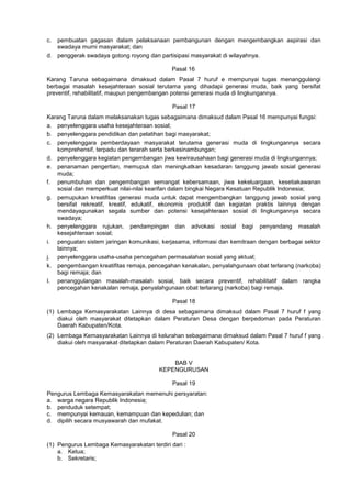 c. pembuatan gagasan dalam pelaksanaan pembangunan dengan mengembangkan aspirasi dan
swadaya murni masyarakat; dan
d. penggerak swadaya gotong royong dan partisipasi masyarakat di wilayahnya.
Pasal 16
Karang Taruna sebagaimana dimaksud dalam Pasal 7 huruf e mempunyai tugas menanggulangi
berbagai masalah kesejahteraan sosial terutama yang dihadapi generasi muda, baik yang bersifat
preventif, rehabilitatif, maupun pengembangan potensi generasi muda di lingkungannya.
Pasal 17
Karang Taruna dalam melaksanakan tugas sebagaimana dimaksud dalam Pasal 16 mempunyai fungsi:
a. penyelenggara usaha kesejahteraan sosial;
b. penyelenggara pendidikan dan pelatihan bagi masyarakat;
c. penyelenggara pemberdayaan masyarakat terutama generasi muda di lingkungannya secara
komprehensif, terpadu dan terarah serta berkesinambungan;
d. penyelenggara kegiatan pengembangan jiwa kewirausahaan bagi generasi muda di lingkungannya;
e. penanaman pengertian, memupuk dan meningkatkan kesadaran tanggung jawab sosial generasi
muda;
f. penumbuhan dan pengembangan semangat kebersamaan, jiwa kekeluargaan, kesetiakawanan
sosial dan memperkuat nilai-nilai kearifan dalam bingkai Negara Kesatuan Republik Indonesia;
g. pemupukan kreatifitas generasi muda untuk dapat mengembangkan tanggung jawab sosial yang
bersifat rekreatif, kreatif, edukatif, ekonomis produktif dan kegiatan praktis lainnya dengan
mendayagunakan segala sumber dan potensi kesejahteraan sosial di lingkungannya secara
swadaya;
h. penyelenggara rujukan, pendampingan dan advokasi sosial bagi penyandang masalah
kesejahteraan sosial;
i. penguatan sistem jaringan komunikasi, kerjasama, informasi dan kemitraan dengan berbagai sektor
lainnya;
j. penyelenggara usaha-usaha pencegahan permasalahan sosial yang aktual;
k. pengembangan kreatifitas remaja, pencegahan kenakalan, penyalahgunaan obat terlarang (narkoba)
bagi remaja; dan
I. penanggulangan masalah-masalah sosial, baik secara preventif, rehabilitatif dalam rangka
pencegahan kenakalan remaja, penyalahgunaan obat terlarang (narkoba) bagi remaja.
Pasal 18
(1) Lembaga Kemasyarakatan Lainnya di desa sebagaimana dimaksud dalam Pasal 7 huruf f yang
diakui oleh masyarakat ditetapkan dalam Peraturan Desa dengan berpedoman pada Peraturan
Daerah Kabupaten/Kota.
(2) Lembaga Kemasyarakatan Lainnya di kelurahan sebagaimana dimaksud dalam Pasal 7 huruf f yang
diakui oleh masyarakat ditetapkan dalam Peraturan Daerah Kabupaten/ Kota.
BAB V
KEPENGURUSAN
Pasal 19
Pengurus Lembaga Kemasyarakatan memenuhi persyaratan:
a. warga negara Republik Indonesia;
b. penduduk setempat;
c. mempunyai kemauan, kemampuan dan kepedulian; dan
d. dipilih secara musyawarah dan mufakat.
Pasal 20
(1) Pengurus Lembaga Kemasyarakatan terdiri dari :
a. Ketua;
b. Sekretaris;
 
