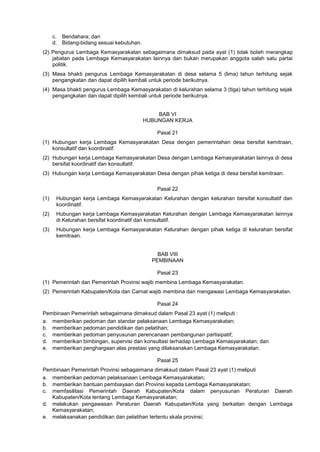 c. Bendahara; dan
d. Bidang-bidang sesuai kebutuhan.
(2) Pengurus Lembaga Kemasyarakatan sebagaimana dimaksud pada ayat (1) tidak boleh merangkap
jabatan pada Lembaga Kemasyarakatan lainnya dan bukan merupakan anggota salah satu partai
politik.
(3) Masa bhakti pengurus Lembaga Kemasyarakatan di desa selama 5 (lima) tahun terhitung sejak
pengangkatan dan dapat dipilih kembali untuk periode berikutnya.
(4) Masa bhakti pengurus Lembaga Kemasyarakatan di kelurahan selama 3 (tiga) tahun terhitung sejak
pengangkatan dan dapat dipilih kembali untuk periode berikutnya.
BAB VI
HUBUNGAN KERJA
Pasal 21
(1) Hubungan kerja Lembaga Kemasyarakatan Desa dengan pemerintahan desa bersifat kemitraan,
konsultatif dan koordinatif.
(2) Hubungan kerja Lembaga Kemasyarakatan Desa dengan Lembaga Kemasyarakatan lainnya di desa
bersifat koordinatif dan konsultatif.
(3) Hubungan kerja Lembaga Kemasyarakatan Desa dengan pihak ketiga di desa bersifat kemitraan.
Pasal 22
(1) Hubungan kerja Lembaga Kemasyarakatan Kelurahan dengan kelurahan bersifat konsultatif dan
koordinatif.
(2) Hubungan kerja Lembaga Kemasyarakatan Kelurahan dengan Lembaga Kemasyarakatan lainnya
di Kelurahan bersifat koordinatif dan konsultatif.
(3) Hubungan kerja Lembaga Kemasyarakatan Kelurahan dengan pihak ketiga di kelurahan bersifat
kemitraan.
BAB VIII
PEMBINAAN
Pasal 23
(1) Pemerintah dan Pemerintah Provinsi wajib membina Lembaga Kemasyarakatan.
(2) Pemerintah Kabupaten/Kota dan Carnal wajib membina dan mengawasi Lembaga Kemasyarakatan.
Pasal 24
Pembinaan Pemerinlah sebagaimana dimaksud dalam Pasal 23 ayat (1) meliputi :
a. memberikan pedoman dan standar pelaksanaan Lembaga Kemasyarakatan;
b. memberikan pedoman pendidikan dan pelatihan;
c. memberikan pedoman penyusunan perencanaan pembangunan partisipatif;
d. memberikan bimbingan, supervisi dan konsultasi terhadap Lembaga Kemasyarakatan; dan
e. memberikan penghargaan alas prestasi yang dilaksanakan Lembaga Kemasyarakatan.
Pasal 25
Pembinaan Pemerintah Provinsi sebagaimana dimaksud dalam Pasal 23 ayat (1) meliputi
a. memberikan pedoman pelaksanaan Lembaga Kemasyarakatan;
b. memberikan bantuan pembiayaan dari Provinsi kepada Lembaga Kemasyarakatan;
c. memfasilitasi Pemerintah Daerah Kabupaten/Kota dalam penyusunan Peraturan Daerah
Kabupaten/Kota tentang Lembaga Kemasyarakatan;
d. melakukan pengawasan Peraturan Daerah Kabupaten/Kota yang berkaitan dengan Lembaga
Kemasyarakatan;
e. melaksanakan pendidikan dan pelatihan tertentu skala provinsi;
 