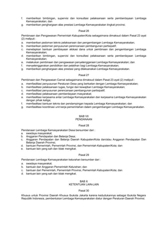 f. memberikan bimbingan, supervisi dan konsultasi pelaksanaan serta pemberdayaan Lembaga
Kemasyarakatan; dan
g. memberikan penghargaan alas prestasi Lembaga Kemasyarakatan tingkat provinsi.
Pasal 26
Pembinaan dan Pengawasan Pemerintah Kabupaten/Kota sebagaimana dimaksud dalam Pasal 23 ayat
(2) meliputi :
a. memberikan pedoman teknis pelaksanaan dan pengembangan Lembaga Kemasyarakatan;
b. memberikan pedornan penyusunan perencanaan pembangunan partisipatif;
c. menetapkan bantuan pembiayaan alokasi dana untuk pembinaan dan pengembangan Lembaga
Kemasyarakatan;
d. memberikan bimbingan, supervisi dan konsultasi pelaksanaan serta pemberdayaan Lembaga
Kemasyarakatan;
e. melakukan pembinaan dan pengawasan penyelenggaraan Lembaga Kemasyarakatan; dan
f. menyelenggarakan pendidikan dan pelatihan bagi Lembaga Kemasyarakatan;
g. memberikan penghargaan alas prestasi yang dilaksanakan Lembaga Kemasyarakatan.
Pasal 27
Pembinaan dan Pengawasan Carnal sebagaimana dimaksud dalam Pasal 23 ayat (2) meliputi :
a. memfasilitasi penyusunan Peraturan Desa yang berkaitan dengan Lembaga Kemasyarakatan;
b. memfasilitasi pelaksanaan tugas, fungsi dan kewajiban Lembaga Kemasyarakatan;
c. memfasilitasi penyusunan perencanaan pembangunan partisipatif;
d. memfasilitasi pelaksanaan pemberdayaan masyarakat;
e. memfasilitasi kerjasama antar Lembaga Kemasyarakatan dan kerjasama Lembaga Kemasyarakatan
dengan pihak ketiga;
f. memfasilitasi bantuan teknis dan pendampingan kepada Lembaga Kemasyarakatan; dan
g. memfasilitasi koordinasi unit kerja pemerintahan dalam pengembangan Lembaga Kemasyarakatan.
BAB VII
PENDANAAN
Pasal 28
Pendanaan Lembaga Kemasyarakatan Desa bersumber dari :
a. swadaya masyarakat;
b. Anggaran Pendapatan dan Belanja Desa;
c. Anggaran Pendapatan dan Belanja Daerah Kabupaten/Kota dan/atau Anggaran Pendapatan Dan
Belanja Daerah Provinsi;
d. bantuan Pemerintah, Pemerintah Provinsi, dan Pemerintah Kabupaten/Kota; dan
e. bantuan lain yang sah dan tidak mengikat.
Pasal 29
Pendanaan Lembaga Kemasyarakatan kelurahan bersumber dari :
a. swadaya masyarakat;
b. bantuan dari Anggaran Pemerintah Kelurahan; dan
c. bantuan dari Pemerintah, Pemerintah Provinsi, Pemerintah Kabupaten/Kota; dan
d. bantuan lain yang sah dan tidak mengikat.
BAB X
KETENTUAN LAIN-LAIN
Pasal 30
Khusus untuk Provinsi Daerah Khusus Ibukota Jakarta karena kedudukannya sebagai Ibukota Negara
Republik Indonesia, pembentukan Lembaga Kemasyarakatan diatur dengan Peraturan Daerah Provinsi.
 