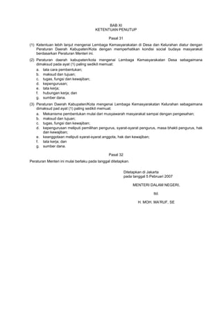 BAB XI
KETENTUAN PENUTUP
Pasal 31
(1) Ketentuan lebih lanjut mengenai Lembaga Kemasyarakatan di Desa dan Kelurahan diatur dengan
Peraturan Daerah Kabupaten/Kota dengan memperhatikan kondisi social budaya masyarakat
berdasarkan Peraturan Menteri ini.
(2) Peraturan daerah kabupaten/kota mengenai Lembaga Kemasyarakatan Desa sebagaimana
dimaksud pada ayat (1) paling sedikit memuat:
a. tata cara pembentukan;
b. maksud dan tujuan;
c. tugas, fungsi dan kewajiban;
d. kepengurusan;
e. tata kerja;
f. hubungan kerja; dan
g. sumber dana.
(3) Peraturan Daerah Kabupaten/Kota mengenai Lembaga Kemasyarakatan Kelurahan sebagaimana
dimaksud pad ayat (1) paling sedikit memuat:
a. Mekanisme pembentukan mulai dari musyawarah masyarakat sampai dengan pengesahan;
b. maksud dan tujuan;
c. tugas, fungsi dan kewajiban;
d. kepengurusan meliputi pemilihan pengurus, syarat-syarat pengurus, masa bhakti pengurus, hak
dan kewajiban;
e. keanggotaan meliputi syarat-syarat anggota, hak dan kewajiban;
f. tata kerja; dan
g. sumber dana.
Pasal 32
Peraturan Menteri ini mulai berlaku pada tanggal ditetapkan.
Ditetapkan di Jakarta
pada tanggal 5 Pebruari 2007
MENTERI DALAM NEGERI,
ttd.
H. MOH. MA’RUF, SE
 