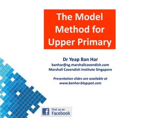 The Model
 Method for
Upper Primary
        Dr Yeap Ban Har
 banhar@sg.marshallcavendish.com
Marshall Cavendish Institute Singapore

  Presentation slides are available at
      www.banhar.blogspot.com
 