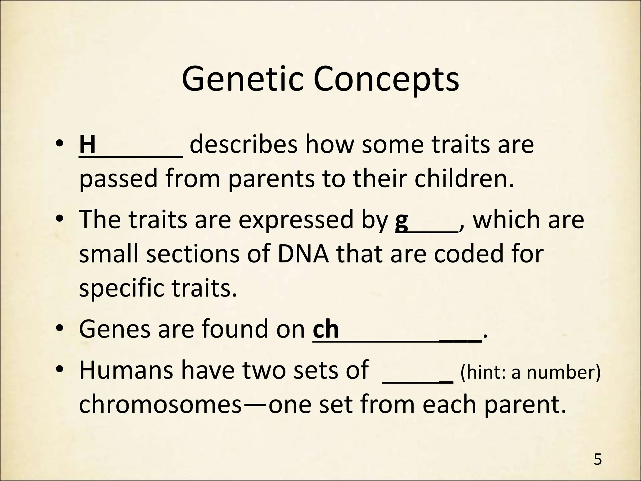 Genetic Concepts
• H describes how some traits are
passed from parents to their children.
• The traits are expressed by g , which are
small sections of DNA that are coded for
specific traits.
• Genes are found on ch ___.
• Humans have two sets of _ (hint: a number)
chromosomes—one set from each parent.
5
 