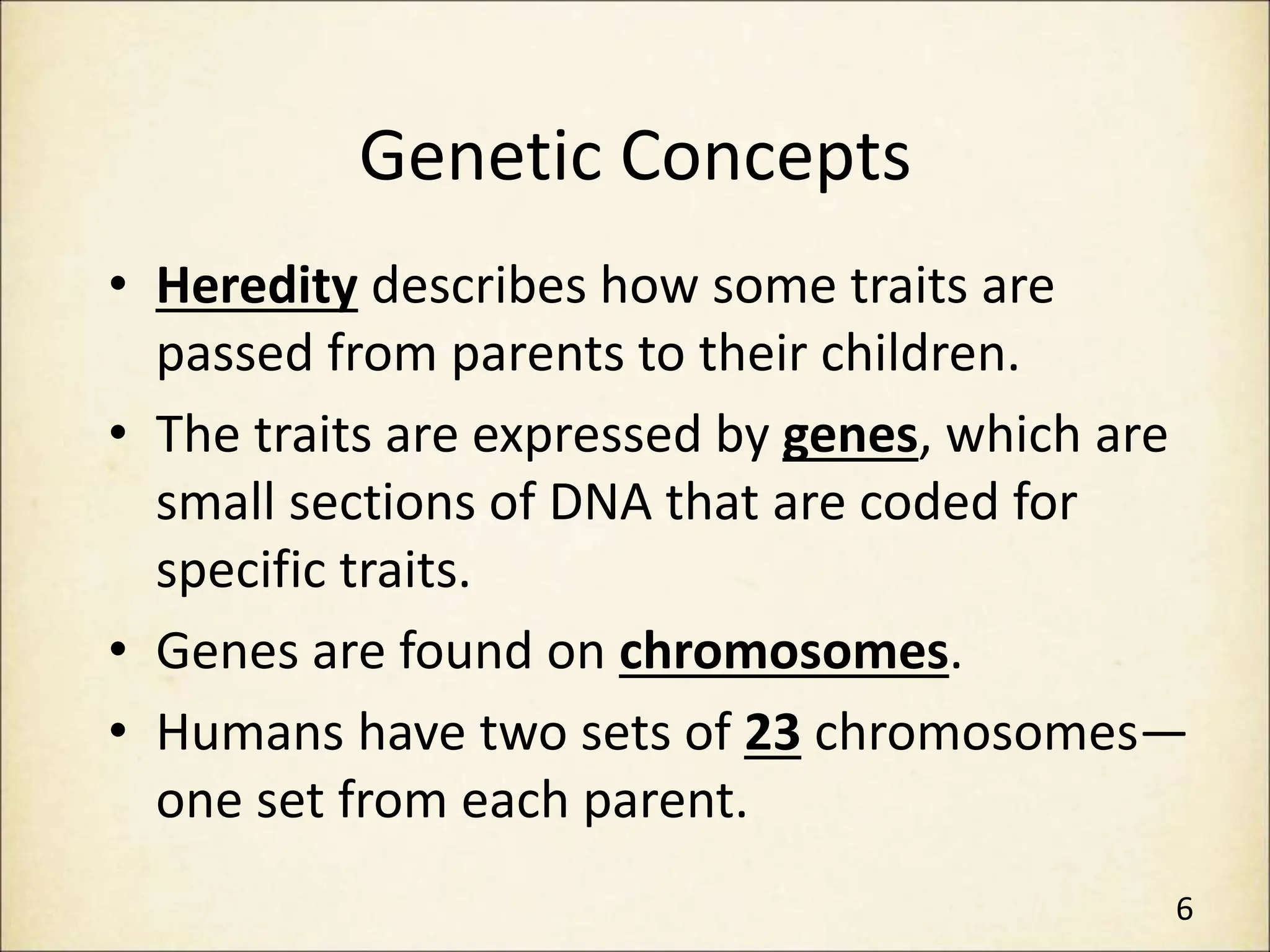 Genetic Concepts
• Heredity describes how some traits are
passed from parents to their children.
• The traits are expressed by genes, which are
small sections of DNA that are coded for
specific traits.
• Genes are found on chromosomes.
• Humans have two sets of 23 chromosomes—
one set from each parent.
6
 