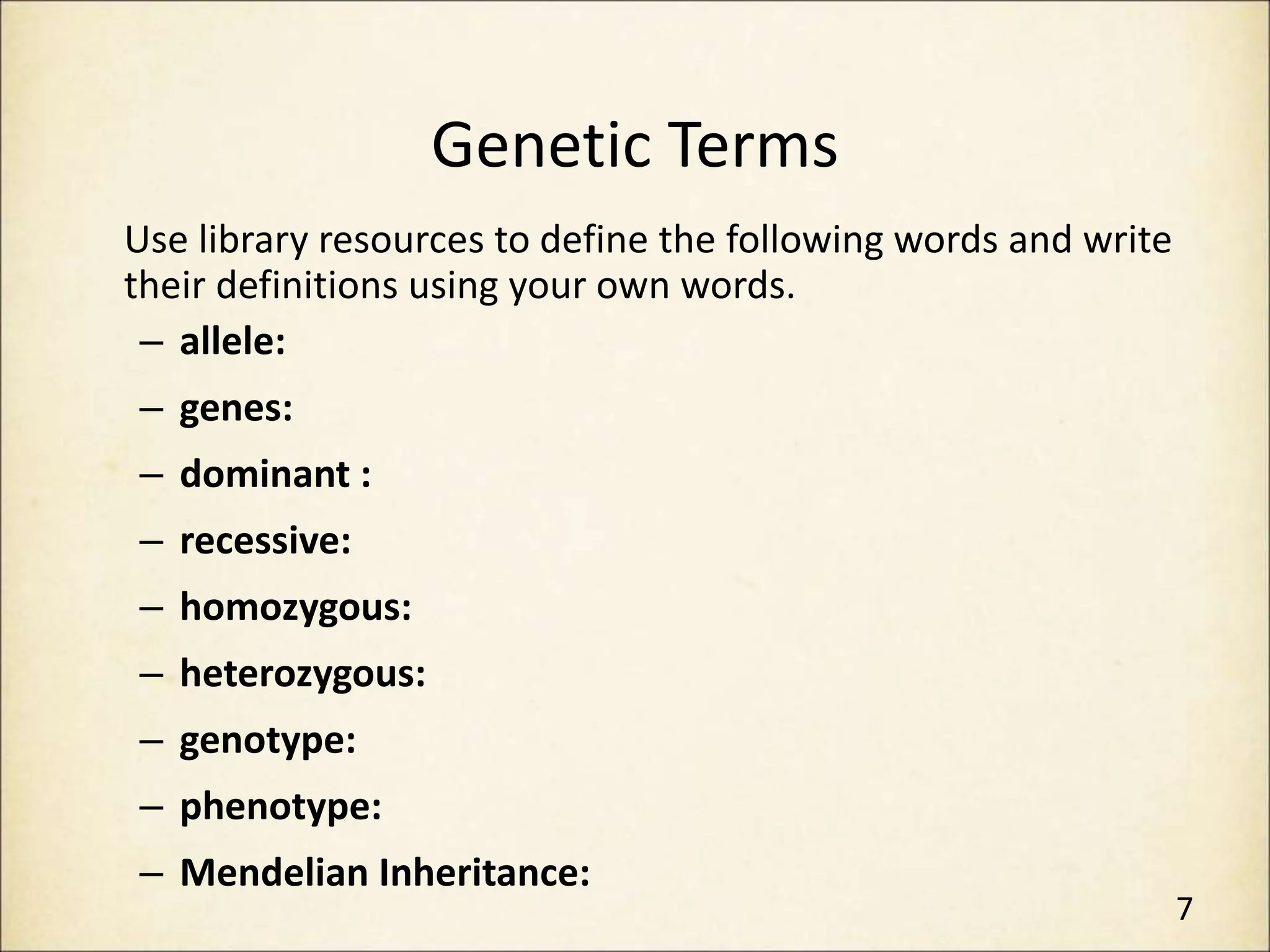Genetic Terms
Use library resources to define the following words and write
their definitions using your own words.
– allele:
– genes:
– dominant :
– recessive:
– homozygous:
– heterozygous:
– genotype:
– phenotype:
– Mendelian Inheritance:
7
 