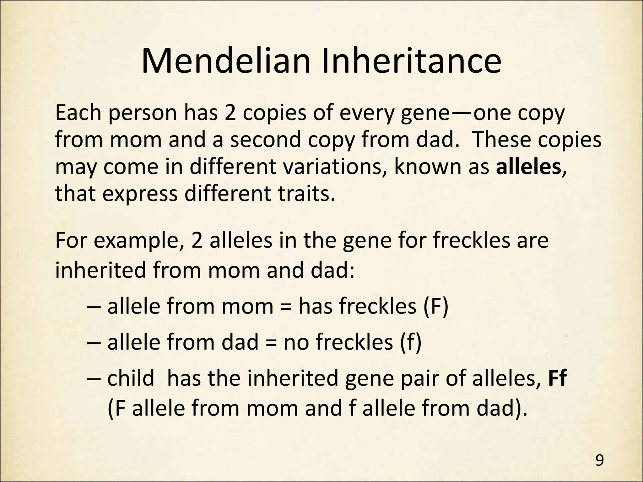 Mendelian Inheritance
Each person has 2 copies of every gene—one copy
from mom and a second copy from dad. These copies
may come in different variations, known as alleles,
that express different traits.
For example, 2 alleles in the gene for freckles are
inherited from mom and dad:
– allele from mom = has freckles (F)
– allele from dad = no freckles (f)
– child has the inherited gene pair of alleles, Ff
(F allele from mom and f allele from dad).
9
 