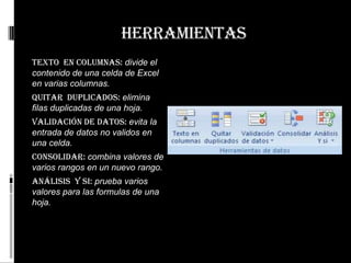 herramientas
Texto en columnas: divide el
contenido de una celda de Excel
en varias columnas.
Quitar duplicados: elimina
filas duplicadas de una hoja.
Validación de datos: evita la
entrada de datos no validos en
una celda.
Consolidar: combina valores de
varios rangos en un nuevo rango.
Análisis y si: prueba varios
valores para las formulas de una
hoja.
 