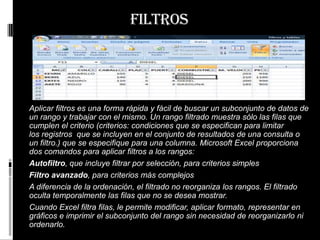 filtros




Aplicar filtros es una forma rápida y fácil de buscar un subconjunto de datos de
un rango y trabajar con el mismo. Un rango filtrado muestra sólo las filas que
cumplen el criterio (criterios: condiciones que se especifican para limitar
los registros que se incluyen en el conjunto de resultados de una consulta o
un filtro.) que se especifique para una columna. Microsoft Excel proporciona
dos comandos para aplicar filtros a los rangos:
Autofiltro, que incluye filtrar por selección, para criterios simples
Filtro avanzado, para criterios más complejos
A diferencia de la ordenación, el filtrado no reorganiza los rangos. El filtrado
oculta temporalmente las filas que no se desea mostrar.
Cuando Excel filtra filas, le permite modificar, aplicar formato, representar en
gráficos e imprimir el subconjunto del rango sin necesidad de reorganizarlo ni
ordenarlo.
 