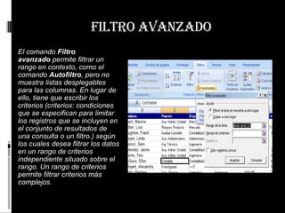 filtro avanzado
El comando Filtro
avanzado permite filtrar un
rango en contexto, como el
comando Autofiltro, pero no
muestra listas desplegables
para las columnas. En lugar de
ello, tiene que escribir los
criterios (criterios: condiciones
que se especifican para limitar
los registros que se incluyen en
el conjunto de resultados de
una consulta o un filtro.) según
los cuales desea filtrar los datos
en un rango de criterios
independiente situado sobre el
rango. Un rango de criterios
permite filtrar criterios más
complejos.
 
