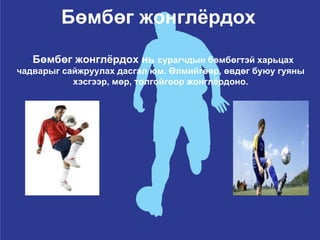 Бөмбөг жонглёрдох Бөмбөг жонглёрдох нь  сурагчдын бөмбөгтэй харьцах чадварыг сайжруулах дасгал юм. Өлмийгөөр, өвдөг буюу гуяны хэсгээр, мөр, толгойгоор жонглёрдоно. 