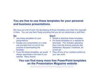You are free to use these templates for your personal and business presentations. Do Use these templates for your presentations Display your presentation on a web site provided that it is not for the purpose of downloading the template. If you like these templates, we would always appreciate a link back to our website.  Many thanks. Don’t Resell or distribute these templates Put these templates on a website for download.  This includes uploading them onto file sharing networks like Slideshare, Myspace, Facebook, bit torrent etc Pass off any of our created content as your own work You can find many more free PowerPoint templates on the Presentation Magazine website  www.presentationmagazine.com   We have put a lot of work into developing all these templates and retain the copyright in them.  You can use them freely providing that you do not redistribute or sell them. 