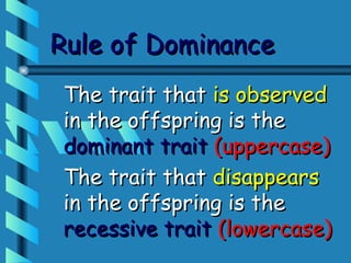 Rule of Dominance
The trait that is observed
in the offspring is the
dominant trait (uppercase)
The trait that disappears
in the offspring is the
recessive trait (lowercase)
 