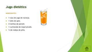 Jugo dietético
INGREDIENTES:
 1 vaso de jugo de naranja.
 1 tallo de apio.
 4 ramitas de perejil.
 1 cucharada de nopal picado.
 ¼ de rodaja de piña.
 