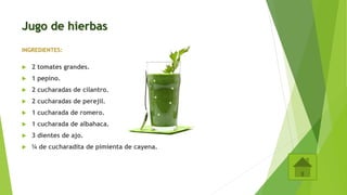 Jugo de hierbas
INGREDIENTES:
 2 tomates grandes.
 1 pepino.
 2 cucharadas de cilantro.
 2 cucharadas de perejil.
 1 cucharada de romero.
 1 cucharada de albahaca.
 3 dientes de ajo.
 ¼ de cucharadita de pimienta de cayena.
 