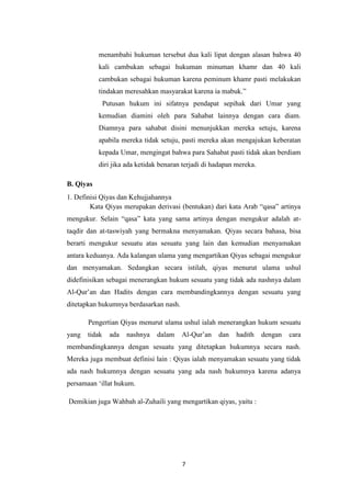 7
menambahi hukuman tersebut dua kali lipat dengan alasan bahwa 40
kali cambukan sebagai hukuman minuman khamr dan 40 kali
cambukan sebagai hukuman karena peminum khamr pasti melakukan
tindakan meresahkan masyarakat karena ia mabuk.”
Putusan hukum ini sifatnya pendapat sepihak dari Umar yang
kemudian diamini oleh para Sahabat lainnya dengan cara diam.
Diamnya para sahabat disini menunjukkan mereka setuju, karena
apabila mereka tidak setuju, pasti mereka akan mengajukan keberatan
kepada Umar, mengingat bahwa para Sahabat pasti tidak akan berdiam
diri jika ada ketidak benaran terjadi di hadapan mereka.
B. Qiyas
1. Definisi Qiyas dan Kehujjahannya
Kata Qiyas merupakan derivasi (bentukan) dari kata Arab “qasa” artinya
mengukur. Selain “qasa” kata yang sama artinya dengan mengukur adalah at-
taqdir dan at-taswiyah yang bermakna menyamakan. Qiyas secara bahasa, bisa
berarti mengukur sesuatu atas sesuatu yang lain dan kemudian menyamakan
antara keduanya. Ada kalangan ulama yang mengartikan Qiyas sebagai mengukur
dan menyamakan. Sedangkan secara istilah, qiyas menurut ulama ushul
didefinisikan sebagai menerangkan hukum sesuatu yang tidak ada nashnya dalam
Al-Qur’an dan Hadits dengan cara membandingkannya dengan sesuatu yang
ditetapkan hukumnya berdasarkan nash.
Pengertian Qiyas menurut ulama ushul ialah menerangkan hukum sesuatu
yang tidak ada nashnya dalam Al-Qur’an dan hadith dengan cara
membandingkannya dengan sesuatu yang ditetapkan hukumnya secara nash.
Mereka juga membuat definisi lain : Qiyas ialah menyamakan sesuatu yang tidak
ada nash hukumnya dengan sesuatu yang ada nash hukumnya karena adanya
persamaan ‘illat hukum.
Demikian juga Wahbah al-Zuhaili yang mengartikan qiyas, yaitu :
 