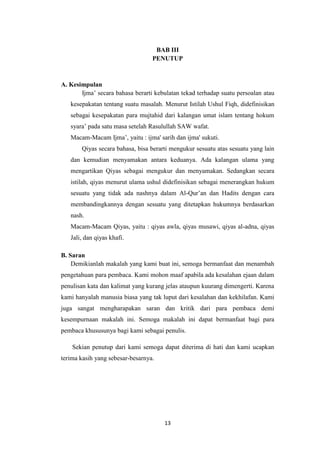 13
BAB III
PENUTUP
A. Kesimpulan
Ijma’ secara bahasa berarti kebulatan tekad terhadap suatu persoalan atau
kesepakatan tentang suatu masalah. Menurut Istilah Ushul Fiqh, didefinisikan
sebagai kesepakatan para mujtahid dari kalangan umat islam tentang hokum
syara’ pada satu masa setelah Rasulullah SAW wafat.
Macam-Macam Ijma’, yaitu : ijma' sarih dan ijma' sukuti.
Qiyas secara bahasa, bisa berarti mengukur sesuatu atas sesuatu yang lain
dan kemudian menyamakan antara keduanya. Ada kalangan ulama yang
mengartikan Qiyas sebagai mengukur dan menyamakan. Sedangkan secara
istilah, qiyas menurut ulama ushul didefinisikan sebagai menerangkan hukum
sesuatu yang tidak ada nashnya dalam Al-Qur’an dan Hadits dengan cara
membandingkannya dengan sesuatu yang ditetapkan hukumnya berdasarkan
nash.
Macam-Macam Qiyas, yaitu : qiyas awla, qiyas musawi, qiyas al-adna, qiyas
Jali, dan qiyas khafi.
B. Saran
Demikianlah makalah yang kami buat ini, semoga bermanfaat dan menambah
pengetahuan para pembaca. Kami mohon maaf apabila ada kesalahan ejaan dalam
penulisan kata dan kalimat yang kurang jelas ataupun kuurang dimengerti. Karena
kami hanyalah manusia biasa yang tak luput dari kesalahan dan kekhilafan. Kami
juga sangat mengharapakan saran dan kritik dari para pembaca demi
kesempurnaan makalah ini. Semoga makalah ini dapat bermanfaat bagi para
pembaca khususunya bagi kami sebagai penulis.
Sekian penutup dari kami semoga dapat diterima di hati dan kami ucapkan
terima kasih yang sebesar-besarnya.
 