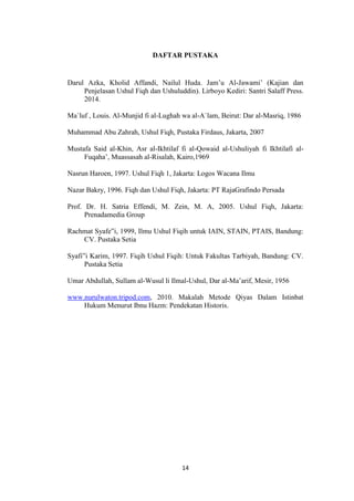 14
DAFTAR PUSTAKA
Darul Azka, Kholid Affandi, Nailul Huda. Jam’u Al-Jawami’ (Kajian dan
Penjelasan Ushul Fiqh dan Ushuluddin). Lirboyo Kediri: Santri Salaff Press.
2014.
Ma`luf , Louis. Al-Munjid fi al-Lughah wa al-A`lam, Beirut: Dar al-Masriq, 1986
Muhammad Abu Zahrah, Ushul Fiqh, Pustaka Firdaus, Jakarta, 2007
Mustafa Said al-Khin, Asr al-Ikhtilaf fi al-Qowaid al-Ushuliyah fi Ikhtilafi al-
Fuqaha’, Muassasah al-Risalah, Kairo,1969
Nasrun Haroen, 1997. Ushul Fiqh 1, Jakarta: Logos Wacana Ilmu
Nazar Bakry, 1996. Fiqh dan Ushul Fiqh, Jakarta: PT RajaGrafindo Persada
Prof. Dr. H. Satria Effendi, M. Zein, M. A, 2005. Ushul Fiqh, Jakarta:
Prenadamedia Group
Rachmat Syafe‟i, 1999, Ilmu Ushul Fiqih untuk IAIN, STAIN, PTAIS, Bandung:
CV. Pustaka Setia
Syafi‟i Karim, 1997. Fiqih Ushul Fiqih: Untuk Fakultas Tarbiyah, Bandung: CV.
Pustaka Setia
Umar Abdullah, Sullam al-Wusul li Ilmal-Ushul, Dar al-Ma’arif, Mesir, 1956
www.nurulwaton.tripod.com, 2010. Makalah Metode Qiyas Dalam Istinbat
Hukum Menurut Ibnu Hazm: Pendekatan Historis.
 