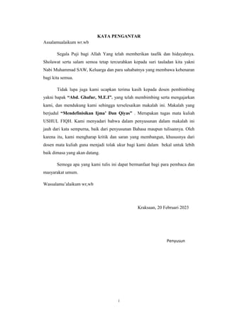 i
KATA PENGANTAR
Assalamualaikum wr.wb
Segala Puji bagi Allah Yang telah memberikan taufik dan hidayahnya.
Sholawat serta salam semoa tetap tercurahkan kepada suri tauladan kita yakni
Nabi Muhammad SAW, Keluarga dan para sahabatnya yang membawa kebenaran
bagi kita semua.
Tidak lupa juga kami ucapkan terima kasih kepada dosen pembimbing
yakni bapak “Abd. Ghafur, M.E.I”. yang telah membimbing serta mengajarkan
kami, dan mendukung kami sehingga terselesaikan makalah ini. Makalah yang
berjudul “Mendefinisikan Ijma’ Dan Qiyas” . Merupakan tugas mata kuliah
USHUL FIQH. Kami menyadari bahwa dalam penyusunan dalam makalah ini
jauh dari kata sempurna, baik dari penyusunan Bahasa maupun tulisannya. Oleh
karena itu, kami mengharap kritik dan saran yang membangun, khususnya dari
dosen mata kuliah guna menjadi tolak ukur bagi kami dalam bekal untuk lebih
baik dimasa yang akan datang.
Semoga apa yang kami tulis ini dapat bermanfaat bagi para pembaca dan
masyarakat umum.
Wassalamu’alaikum wr,wb
Kraksaan, 20 Februari 2023
Penyusun
 