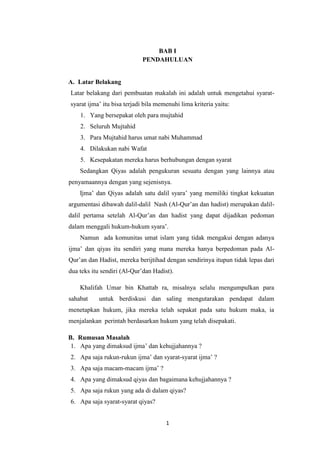 1
BAB I
PENDAHULUAN
A. Latar Belakang
Latar belakang dari pembuatan makalah ini adalah untuk mengetahui syarat-
syarat ijma’ itu bisa terjadi bila memenuhi lima kriteria yaitu:
1. Yang bersepakat oleh para mujtahid
2. Seluruh Mujtahid
3. Para Mujtahid harus umat nabi Muhammad
4. Dilakukan nabi Wafat
5. Kesepakatan mereka harus berhubungan dengan syarat
Sedangkan Qiyas adalah pengukuran sesuatu dengan yang lainnya atau
penyamaannya dengan yang sejenisnya.
Ijma’ dan Qiyas adalah satu dalil syara’ yang memiliki tingkat kekuatan
argumentasi dibawah dalil-dalil Nash (Al-Qur’an dan hadist) merupakan dalil-
dalil pertama setelah Al-Qur’an dan hadist yang dapat dijadikan pedoman
dalam menggali hukum-hukum syara’.
Namun ada komunitas umat islam yang tidak mengakui dengan adanya
ijma’ dan qiyas itu sendiri yang mana mereka hanya berpedoman pada Al-
Qur’an dan Hadist, mereka berijtihad dengan sendirinya itupun tidak lepas dari
dua teks itu sendiri (Al-Qur’dan Hadist).
Khalifah Umar bin Khattab ra, misalnya selalu mengumpulkan para
sahabat untuk berdiskusi dan saling mengutarakan pendapat dalam
menetapkan hukum, jika mereka telah sepakat pada satu hukum maka, ia
menjalankan perintah berdasarkan hukum yang telah disepakati.
B. Rumusan Masalah
1. Apa yang dimaksud ijma’ dan kehujjahannya ?
2. Apa saja rukun-rukun ijma’ dan syarat-syarat ijma’ ?
3. Apa saja macam-macam ijma’ ?
4. Apa yang dimaksud qiyas dan bagaimana kehujjahannya ?
5. Apa saja rukun yang ada di dalam qiyas?
6. Apa saja syarat-syarat qiyas?
 
