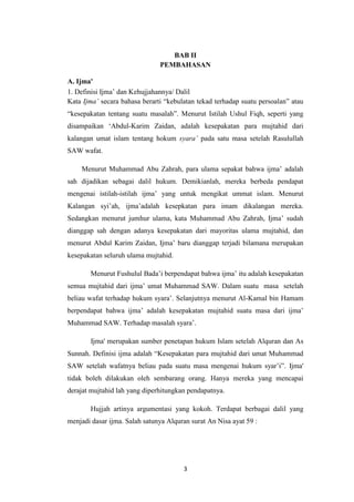 3
BAB II
PEMBAHASAN
A. Ijma'
1. Definisi Ijma’ dan Kehujjahannya/ Dalil
Kata Ijma’ secara bahasa berarti “kebulatan tekad terhadap suatu persoalan” atau
“kesepakatan tentang suatu masalah”. Menurut Istilah Ushul Fiqh, seperti yang
disampaikan ‘Abdul-Karim Zaidan, adalah kesepakatan para mujtahid dari
kalangan umat islam tentang hokum syara’ pada satu masa setelah Rasulullah
SAW wafat.
Menurut Muhammad Abu Zahrah, para ulama sepakat bahwa ijma’ adalah
sah dijadikan sebagai dalil hukum. Demikianlah, mereka berbeda pendapat
mengenai istilah-istilah ijma’ yang untuk mengikat ummat islam. Menurut
Kalangan syi’ah, ijma’adalah kesepkatan para imam dikalangan mereka.
Sedangkan menurut jumhur ulama, kata Muhammad Abu Zahrah, Ijma’ sudah
dianggap sah dengan adanya kesepakatan dari mayoritas ulama mujtahid, dan
menurut Abdul Karim Zaidan, Ijma’ baru dianggap terjadi bilamana merupakan
kesepakatan seluruh ulama mujtahid.
Menurut Fushulul Bada’i berpendapat bahwa ijma’ itu adalah kesepakatan
semua mujtahid dari ijma’ umat Muhammad SAW. Dalam suatu masa setelah
beliau wafat terhadap hukum syara’. Selanjutnya menurut Al-Kamal bin Hamam
berpendapat bahwa ijma’ adalah kesepakatan mujtahid suatu masa dari ijma’
Muhammad SAW. Terhadap masalah syara’.
Ijma' merupakan sumber penetapan hukum Islam setelah Alquran dan As
Sunnah. Definisi ijma adalah “Kesepakatan para mujtahid dari umat Muhammad
SAW setelah wafatnya beliau pada suatu masa mengenai hukum syar’i”. Ijma'
tidak boleh dilakukan oleh sembarang orang. Hanya mereka yang mencapai
derajat mujtahid lah yang diperhitungkan pendapatnya.
Hujjah artinya argumentasi yang kokoh. Terdapat berbagai dalil yang
menjadi dasar ijma. Salah satunya Alquran surat An Nisa ayat 59 :
 