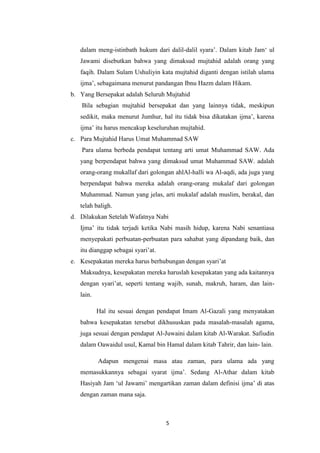 5
dalam meng-istinbath hukum dari dalil-dalil syara’. Dalam kitab Jam‘ ul
Jawami disebutkan bahwa yang dimaksud mujtahid adalah orang yang
faqih. Dalam Sulam Ushuliyin kata mujtahid diganti dengan istilah ulama
ijma’, sebagaimana menurut pandangan Ibnu Hazm dalam Hikam.
b. Yang Bersepakat adalah Seluruh Mujtahid
Bila sebagian mujtahid bersepakat dan yang lainnya tidak, meskipun
sedikit, maka menurut Jumhur, hal itu tidak bisa dikatakan ijma’, karena
ijma’ itu harus mencakup keseluruhan mujtahid.
c. Para Mujtahid Harus Umat Muhammad SAW
Para ulama berbeda pendapat tentang arti umat Muhammad SAW. Ada
yang berpendapat bahwa yang dimaksud umat Muhammad SAW. adalah
orang-orang mukallaf dari golongan ahlAl-halli wa Al-aqdi, ada juga yang
berpendapat bahwa mereka adalah orang-orang mukalaf dari golongan
Muhammad. Namun yang jelas, arti mukalaf adalah muslim, berakal, dan
telah baligh.
d. Dilakukan Setelah Wafatnya Nabi
Ijma’ itu tidak terjadi ketika Nabi masih hidup, karena Nabi senantiasa
menyepakati perbuatan-perbuatan para sahabat yang dipandang baik, dan
itu dianggap sebagai syari’at.
e. Kesepakatan mereka harus berhubungan dengan syari’at
Maksudnya, kesepakatan mereka haruslah kesepakatan yang ada kaitannya
dengan syari’at, seperti tentang wajib, sunah, makruh, haram, dan lain-
lain.
Hal itu sesuai dengan pendapat Imam Al-Gazali yang menyatakan
bahwa kesepakatan tersebut dikhususkan pada masalah-masalah agama,
juga sesuai dengan pendapat Al-Juwaini dalam kitab Al-Warakat. Safiudin
dalam Oawaidul usul, Kamal bin Hamal dalam kitab Tahrir, dan lain- lain.
Adapun mengenai masa atau zaman, para ulama ada yang
memasukkannya sebagai syarat ijma’. Sedang Al-Athar dalam kitab
Hasiyah Jam ‘ul Jawami’ mengartikan zaman dalam definisi ijma’ di atas
dengan zaman mana saja.
 