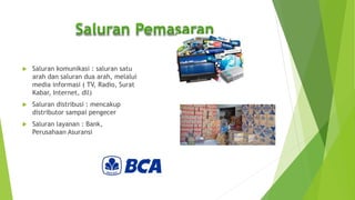  Saluran komunikasi : saluran satu
arah dan saluran dua arah, melalui
media informasi ( TV, Radio, Surat
Kabar, Internet, dll)
 Saluran distribusi : mencakup
distributor sampai pengecer
 Saluran layanan : Bank,
Perusahaan Asuransi
 