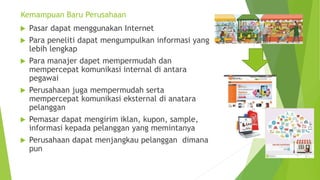 Kemampuan Baru Perusahaan
 Pasar dapat menggunakan Internet
 Para peneliti dapat mengumpulkan informasi yang
lebih lengkap
 Para manajer dapet mempermudah dan
mempercepat komunikasi internal di antara
pegawai
 Perusahaan juga mempermudah serta
mempercepat komunikasi eksternal di anatara
pelanggan
 Pemasar dapat mengirim iklan, kupon, sample,
informasi kepada pelanggan yang memintanya
 Perusahaan dapat menjangkau pelanggan dimana
pun
 