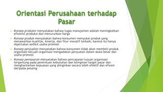  Konsep produksi menyatakan bahwa tugas manajemen adalah meningkatkan
efisiensi produksi dan menurunkan harga
 Konsep produk menyatakan bahwa konsumen menyukai produk yang
menawarkan kualitas, kinerja, dan fitur inovatif terbaik; karena itu hanya
diperlukan sedikit usaha promosi
 Konsep penjualan menyatakan bahwa konsumen tidak akan membeli produk
organisasi kecuali organisasi mengadakan penjualan dalam skala besar dan
usaha promosi
 Konsep pemasaran menyatakan bahwa pencapaian tujuan organisasi
tergantung pada penentuan kebutuhan dan keinginan target pasar dan
menghantarkan kepuasan yang diinginkan secara lebih efektif dan efisien
daripada pesaing
 