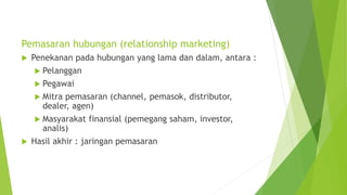 Pemasaran hubungan (relationship marketing)
 Penekanan pada hubungan yang lama dan dalam, antara :
 Pelanggan
 Pegawai
 Mitra pemasaran (channel, pemasok, distributor,
dealer, agen)
 Masyarakat finansial (pemegang saham, investor,
analis)
 Hasil akhir : jaringan pemasaran
 