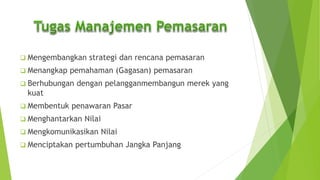  Mengembangkan strategi dan rencana pemasaran
 Menangkap pemahaman (Gagasan) pemasaran
 Berhubungan dengan pelangganmembangun merek yang
kuat
 Membentuk penawaran Pasar
 Menghantarkan Nilai
 Mengkomunikasikan Nilai
 Menciptakan pertumbuhan Jangka Panjang
 
