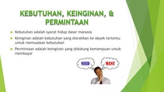  Kebutuhan adalah syarat hidup dasar manusia
 Keinginan adalah kebutuhan yang diarahkan ke obyek tertentu
untuk memuaskan kebutuhan
 Permintaan adalah keinginan yang didukung kemampuan untuk
membayar
 