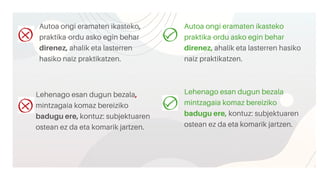 Autoa ongi eramaten ikasteko,
praktika-ordu asko egin behar
direnez, ahalik eta lasterren
hasiko naiz praktikatzen.
Autoa ongi eramaten ikasteko
praktika-ordu asko egin behar
direnez, ahalik eta lasterren hasiko
naiz praktikatzen.
Lehenago esan dugun bezala,
mintzagaia komaz bereiziko
badugu ere, kontuz: subjektuaren
ostean ez da eta komarik jartzen.
Lehenago esan dugun bezala
mintzagaia komaz bereiziko
badugu ere, kontuz: subjektuaren
ostean ez da eta komarik jartzen.
 