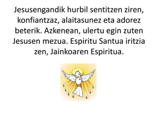 Jesusengandik hurbil sentitzen ziren,
konfiantzaz, alaitasunez eta adorez
beterik. Azkenean, ulertu egin zuten
Jesusen mezua. Espiritu Santua iritzia
zen, Jainkoaren Espiritua.
 