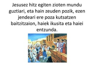 Jesusez hitz egiten zioten mundu
guztiari, eta hain zeuden pozik, ezen
jendeari ere poza kutsatzen
baitzitzaion, haiek ikusita eta haiei
entzunda.
 